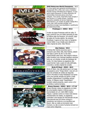 MUD Motocross World Champions. - W13
É o único game que apresenta exclusivamente o
campeonato MX1 e MX2, bem como o fantástico
Monster Energy FIM Motocross of Nations. A nova
game engine apresenta 14 motos diferentes, 84
motociclistas (incluindo astros como Ryan
Villopoto, Tony Cairoli, Chad Reed, Ryan Dungey e
Ken Roczen) e 12 pistas oficiais, e também
apresenta condições de terreno totalmente
deformáveis??, um modelo de gestão realista MX e
muito mais. MUD promete entregar uma
experiência de jogo mais desafiadora e gratificante
de motocross já vista.
Prototype 2 - XDG3 - W13
A série de jogos Prototype está de volta. O
jogo continua com um estilo parecido já visto
no último jogo da franquia: um amorfo, jogo
de ação em mundo aberto. No entanto,
Prototype 2 agora se foca mais no Sargento
James Heller e sua missão para destruir o
vilão original da série: Alex Mercer.
Akai Katana - W13
A Rising Star Games anunciou que o
exclusivo para Xbox 360, Akai Katana, estará
nas lojas a partir do dia 11 de maio.
Desenvolvido pela Cave, Akai Katana mistura
ação frenética com intensas batalhas viscerais
para ser um shooter arcade de destaque do
verão. Em Akai Katana os jogadores vão
experimentar toda a ação em alta definição,
incluindo a versão original do arcade.
Birds Of Steel - XDG3 - W13
Birds of Steel, mas não pense que é um jogo
de passáros como ―Angry Birds‖, mas sim um
jogo de combate de aviões da Segunda
Guerra Mundial.O modo Multiplayer do Game
será uma grande atração do game e tratá
missões cooperativas e combates aéreos
Online. O Clássico modo ―DeathMatch‖
também estará presente, assim como o Co-
op Strike e outros torneios.
Binary Domain - XDG3 - W13 – LT 3.0
Binary Domain coloca os jogadores no meio
de uma batalha rápido e intenso para a
humanidade em um robô-2080 invadiu
Tóquio. Lutando contra os níveis mais baixos
abandonados da cidade, os jogadores
controlam uma equipe de manutenção da paz
internacional que em breve começa a
questionar seu entorno e as escolhas que
fazem. São os robôs se tornando mais
humano, ou são os seres humanos tornam-se
mais como máquinas.
 