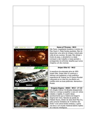 Game of Thrones - W13
São Paulo, megalópole brasileira e cenário de
Max Payne 3. Pelas favelas paulistas, Max irá
desenrolar uma série de intrigas e lutará pela
volta de seu sucesso. No jogo, Max atinge o
fundo do poço, o alcoolismo e a idade
começam a dar trabalho e nesse período o
protagonista irá enfrentar desafios que nunca
imaginou um dia vivenciar.
Sniper Elite V2 - W13
A sequência da aclamada série de 2005
Sniper Elite, Sniper Elite V2 continua a
oferecer aos jogadores a mais autêntica
experiência de ‗sniping‘ da 2ª Guerra Mundial
colocando-os no meio de uma Berlim em
conflito entre as duas potências: Alemanha e
Russia.
Dragons Dogma - XDG3 - W13 - LT 3.0
Um dragão milenar há décadas desaparecido
retorna e começa a espalhar o caos em várias
cidades e regiões. É a partir desse
acontecimento que a história de Dragon‘s
Dogma tem início. Nascido da paixão de
Hideaki Itsuno, diretor da série Devil May Cry,
pelo universo fantástico de ―O Senhor dos
Anéis‖ e de outras lendas nórdicas, o game
nos leva a um mundo medieval aberto repleto
de criaturas mitológicas.
 