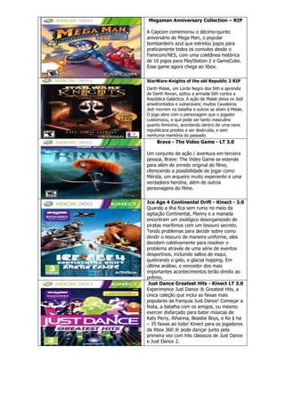 Megaman Anniversary Collection – RIP
A Capcom comemorou o décimo-quinto
aniversário de Mega Man, o popular
bombardeiro azul que estrelou jogos para
praticamente todos os consoles desde o
Famicom/NES, com uma coletânea histórica
de 10 jogos para PlayStation 2 e GameCube.
Esse game agora chega ao Xbox.
StarWars-Knights of the old Republic 2 RIP
Darth Malak, um Lorde Negro dos Sith e aprendiz
de Darth Revan, soltou a armada Sith contra a
República Galáctica. A ação de Malak deixa os Jedi
amedrontados e vulneráveis; muitos Cavaleiros
Jedi morrem na batalha e outros se aliam à Malak.
O jogo abre com o personagem que o jogador
customizou, e que pode ser tanto masculino
quanto feminino, acordando dentro de uma nave
republicana prestes a ser destruída, e sem
nenhuma memória do passado.
Brave - The Video Game - LT 3.0
Um conjunto de ação / aventura em terceira
pessoa, Brave: The Video Game se estende
para além do enredo original do filme,
oferecendo a possibilidade de jogar como
Mérida, um arqueiro muito experiente e uma
verdadeira heroína, além de outros
personagens do filme.
Ice Age 4 Continental Drift - Kinect - 3.0
Quando a ilha fica sem rumo no meio da
agitação Continental, Manny e a manada
encontram um zoológico desorganizado de
piratas marítimos com um tesouro secreto.
Tendo problemas para decidir sobre como
dividir o tesouro de maneira uniforme, eles
decidem coletivamente para resolver o
problema através de uma série de eventos
desportivos, incluindo saltos de esqui,
quebrando o gelo, e glacial hopping. Em
última análise, o vencedor dos mais
importantes acontecimentos terão direito ao
prêmio.
Just Dance Greatest Hits - Kinect LT 3.0
Experimence Just Dance ® Greatest Hits, a
única coleção que inclui as faixas mais
populares da franquia Just Dance! Começar a
festa, a batalha com os amigos, ou mesmo
exercer disfarçado para bater músicas de
Katy Perry, Rihanna, Beastie Boys, e Ke $ ha
– 35 faixas ao todo! Kinect para os jogadores
da Xbox 360 ® pode dançar junto pela
primeira vez com hits clássicos de Just Dance
e Just Dance 2.
 