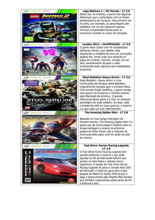 Lego Batman 2 – DC Heroes - LT 3.0
Desta vez, no entanto, o game traz algumas
diferenças que o contrastam com os títulos
predecessores da franquia. Pela primeira vez
na série, por exemplo, os personagens são
dublados, em vez de utilizarem apenas
mímicas e expressões faciais para se
comunicar durante as cenas de transição.
London 2012 – OLIMPIADAS - LT 3.0
O game deve contar com 45 modalidades
olímpicas oficiais, com atletas reais
disputando a medalha de ouro em recriações
digitais dos locais reais que sediarão os
jogos de Londres. Ciclismo, corrida, tiro ao
alvo, levantamento de peso e salto
ornamental serão algumas das modalidades
presentes.
Steel Battalion Heavy Armor - LT 3.0
Steel Battalion: Heavy Armor é uma
continuação da franquia Steel Battalion,
originalmente lançada para o primeiro Xbox.
Com enredo ficção científica, o game retrata
uma guerra de humanos e mechas lutando
pela libertação da América. O grande
diferencial desse game é o foco no contexto
psicológico de cada soldado. Ou seja, cada
combatente está em duas guerras: a externa
e a que cada um vive internamente.
The Amazing Spider-Man - LT 3.0
Baseado no novo longa-metragem do
Homem-Aranha, The Amazing Spider-Man é o
game que dá continuidade à história vista no
longa-metragem e mostra os próximos
passos de Peter Parker sob a máscara do
herói aracnídeo após você ter saído da sala
de cinema.
Test Drive: Ferrari Racing Legends
LT 3.0
O Test Drive Ferrari Racing Legends tem
grande potencial e carisma o que pode
agradar os fãs da fabricante italiana que
produz os mais belos e velozes carros
esportivos. A versão de Test Drive Ferrari
Racing Legends foi para o console Xbox 360
da Microsoft, o título do game tem muita
pegada de Need For Speed Shift já que o
jogo é desenvolvido pela Slightly Mad Studios
que também responsáveis pelas séries da EA
a Eletronics Arts.
 