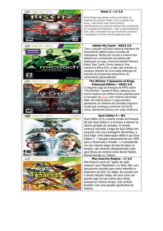 Risen 2 – LT 2.0
Dark Waters se passa muitos anos após os
eventos do primeiro Risen. Com o passar dos
anos, o seu Herói sem nome acabou
abandonando as criaturas míticas das montanhas
por sessões de bebedeira. Tudo ia absolutamente
bem, até o momento em que monstros marinhos
começaram a dividir embarcações ao meio.
Adidas My Coach - XDG3 3.0
Traz o popular miCoach sistema interativo de
treinamento atlético para consoles de
videogame. Muitos do mundo a maioria dos
atletas bem conhecidos da adidas são
destaques no jogo, incluindo Dwight Howard,
Kaká, Gay Tyson, Ennis Jessica, Ana
Ivanovic e Berry Eric, e eles vão orientar os
usuários através de uma vasta selecção de
esporte de programas específicos de
treinamento personalizado
The Witcher 2 Assassins of Kings
Enhanced Edition – XDG3 3.0
O segundo jogo da franquia de RPG sobre
‗The Witcher‘, Geralt of Rivia, oferece uma
trama madura que define novos padrões para
a narração de jogos com história não-linear.
Além da história épica, o jogo também
apresenta um sistema de combate original e
brutal que consegue combinar de forma
única, elementos táticos com ação dinâmica.
Soul Calibur 4 – W1
Soul Calibur IV é a quarta versão da franquia
de luta Soul Calibur e a primeira a estrear na
sétima geração de consoles. O enredo
continua narrando a saga da Soul Calibur em
conjunto com sua contraparte demoníaca, a
Soul Edge. Uma observação válida é que Soul
Calibur 1 — lançado exclusivamente em 1999
para o Dreamcast e Arcade — é considerado
um dos maiores jogos de luta de todos os
tempos, não devendo absolutamente nada
para títulos de renome como Street Fighter,
Mortal Kombat ou Tekken.
Max Anarchy Reigins - LT 3.0
Max Anarchy será um ―game de ação
massivo‖ para PlayStation 3 e Xbox 360, com
lançamento previsto para entre setembro e
dezembro de 2011 no Japão. De acordo com
o diretor Atsushi Inaba, ele será como um
grande jogo de luta online para várias
pessoas ao mesmo tempo, mas contará
também com uma porção significativa de
história.
 