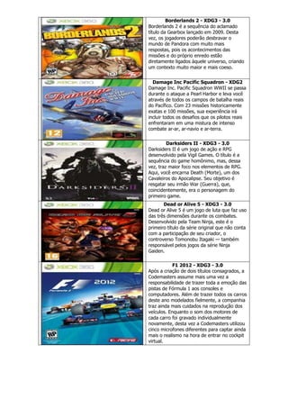 Borderlands 2 - XDG3 - 3.0
Borderlands 2 é a sequência do aclamado
título da Gearbox lançado em 2009. Desta
vez, os jogadores poderão desbravar o
mundo de Pandora com muito mais
respostas, pois os acontecimentos das
missões e do próprio enredo estão
diretamente ligados àquele universo, criando
um contexto muito maior e mais coeso.
Damage Inc Pacific Squadron - XDG2
Damage Inc. Pacific Squadron WWII se passa
durante o ataque a Pearl Harbor e leva você
através de todos os campos de batalha reais
do Pacífico. Com 23 missões historicamente
exatas e 100 missões, sua experiência irá
incluir todos os desafios que os pilotos reais
enfrentaram em uma mistura de intenso
combate ar-ar, ar-navio e ar-terra.
Darksiders II - XDG3 - 3.0
Darksiders II é um jogo de ação e RPG
desenvolvido pela Vigil Games. O título é a
sequência do game homônimo, mas, dessa
vez, traz maior foco nos elementos de RPG.
Aqui, você encarna Death (Morte), um dos
Cavaleiros do Apocalipse. Seu objetivo é
resgatar seu irmão War (Guerra), que,
coincidentemente, era o personagem do
primeiro game.
Dead or Alive 5 - XDG3 - 3.0
Dead or Alive 5 é um jogo de luta que faz uso
das três dimensões durante os combates.
Desenvolvido pela Team Ninja, este é o
primeiro título da série original que não conta
com a participação de seu criador, o
controverso Tomonobu Itagaki — também
responsável pelos jogos da série Ninja
Gaiden.
F1 2012 - XDG3 - 3.0
Após a criação de dois títulos consagrados, a
Codemasters assume mais uma vez a
responsabilidade de trazer toda a emoção das
pistas de Fórmula 1 aos consoles e
computadores. Além de trazer todos os carros
deste ano modelados fielmente, a companhia
traz ainda mais cuidados na reprodução dos
veículos. Enquanto o som dos motores de
cada carro foi gravado individualmente
novamente, desta vez a Codemasters utilizou
cinco microfones diferentes para captar ainda
mais o realismo na hora de entrar no cockpit
virtual.
 