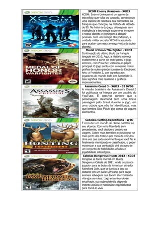 XCOM Enemy Unknown - XGD3
XCOM: Enemy Unknown é um game de
estratégia que volta ao passado, construindo
uma espécie de releitura dos primórdios da
franquia que começou na metade da década
de 90. Na história do jogo, alienígenas com
inteligência e tecnologia superiores invadem
o nosso planeta e começam a abduzir
pessoas. Com um inimigo tão poderoso, a
unidade militar secreta XCOM foi escalada
para acabar com essa ameaça vinda de outro
planeta.
Medal of Honor Warfighter - XGD3
Continuação do ultimo título da franquia
lançado em 2010. Aqui, a história começa
exatamente a partir de onde parou o jogo
anterior, com Preacher voltando ao papel
principal. O jogo conta com o mesmo motor
gráfico de outro grande sucesso da Electronic
Arts: a Frostbite 2, que agradou aos
jogadores do mundo todo em Battlefield 3.
Isso significa mais realismo e gráficos
impressionantes.
Assassins Creed 3 - XGD3 - 02 DVDS
A missão brasileira de Assassin's Creed 3
foi publicada na íntegra por um usuário do
YouTube. É possível conferir que o
personagem Desmond tem uma breve
passagem pelo Brasil durante o jogo, em
uma cidade que não foi identificada, mas
que lembra São Paulo por conta de alguns
elementos.
Cabelas.Hunting.Expeditions - W16
É como ter um mundo de classe outfitter ao
seu alcance. Com uma liberdade sem
precedentes, você decide o destino ea
viagem. Cobrir mais território e posicionar-se
mais perto dos troféus por meio de veículos.
Uma vez que cada movimento que você faz é
finalmente monitorado e classificado, o poder
maximizar a sua pontuação virá através de
um conjunto de habilidades afiadas e
jogabilidade estratégica.
Cabelas Dangerous Hunts 2013 - XGD3
Perigoso se torna mortal em Hunts
Dangerous Cabela de 2011, onde os passos
jogador para as botas da American atirador
Rainsford Cole, que se juntou a seu pai
distante em um safari Africano para caçar
animais selvagens que foram aterrorizando
vilarejos remotos. Logo encontrando-se
encalhado, sua sobrevivência depende
instinto astúcia e habilidade especializada
para torná-lo vivo
 