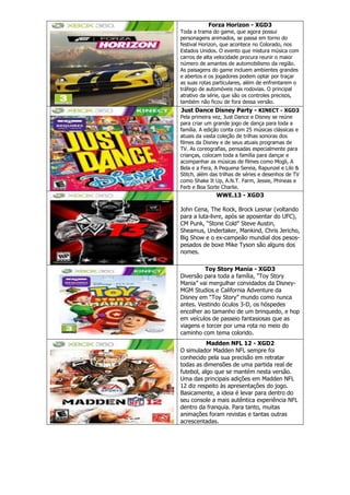 Forza Horizon - XGD3
Toda a trama do game, que agora possui
personagens animados, se passa em torno do
festival Horizon, que acontece no Colorado, nos
Estados Unidos. O evento que mistura música com
carros de alta velocidade procura reunir o maior
número de amantes de automobilismo da região.
As paisagens do game incluem ambientes grandes
e abertos e os jogadores podem optar por traçar
as suas rotas particulares, além de enfrentarem o
tráfego de automóveis nas rodovias. O principal
atrativo da série, que são os controles precisos,
também não ficou de fora dessa versão.
Just Dance Disney Party - KINECT - XGD3
Pela primeira vez, Just Dance e Disney se reúne
para criar um grande jogo de dança para toda a
família. A edição conta com 25 músicas clássicas e
atuais da vasta coleção de trilhas sonoras dos
filmes da Disney e de seus atuais programas de
TV. As coreografias, pensadas especialmente para
crianças, colocam toda a família para dançar e
acompanhar as músicas de filmes como Mogli, A
Bela e a Fera, A Pequena Sereia, Rapunzel e Lilo &
Stitch, além das trilhas de séries e desenhos de TV
como Shake It Up, A.N.T. Farm, Jessie, Phineas e
Ferb e Boa Sorte Charlie.
WWE.13 - XGD3
John Cena, The Rock, Brock Lesnar (voltando
para a luta-livre, após se aposentar do UFC),
CM Punk, ―Stone Cold‖ Steve Austin,
Sheamus, Undertaker, Mankind, Chris Jericho,
Big Show e o ex-campeão mundial dos pesos-
pesados de boxe Mike Tyson são alguns dos
nomes.
Toy Story Mania - XGD3
Diversão para toda a família, ―Toy Story
Mania‖ vai mergulhar convidados da Disney-
MGM Studios e California Adventure da
Disney em ―Toy Story‖ mundo como nunca
antes. Vestindo óculos 3-D, os hóspedes
encolher ao tamanho de um brinquedo, e hop
em veículos de passeio fantasiosas que as
viagens e torcer por uma rota no meio do
caminho com tema colorido.
Madden NFL 12 - XGD2
O simulador Madden NFL sempre foi
conhecido pela sua precisão em retratar
todas as dimensões de uma partida real de
futebol, algo que se mantém nesta versão.
Uma das principais adições em Madden NFL
12 diz respeito às apresentações do jogo.
Basicamente, a ideia é levar para dentro do
seu console a mais autêntica experiência NFL
dentro da franquia. Para tanto, muitas
animações foram revistas e tantas outras
acrescentadas.
 