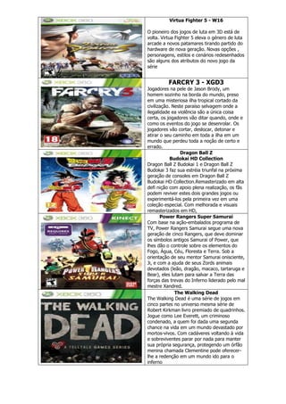 Virtua Fighter 5 - W16
O pioneiro dos jogos de luta em 3D está de
volta. Virtua Fighter 5 eleva o género de luta
arcade a novos patamares tirando partido do
hardware de nova geração. Novas opções ,
personagens, estilos e cenários redesenhados
são alguns dos atributos do novo jogo da
série
FARCRY 3 - XGD3
Jogadores na pele de Jason Brody, um
homem sozinho na borda do mundo, preso
em uma misteriosa ilha tropical cortado da
civilização. Neste paraíso selvagem onde a
ilegalidade ea violência são a única coisa
certa, os jogadores vão ditar quando, onde e
como os eventos do jogo se desenrolar. Os
jogadores vão cortar, deslocar, detonar e
atirar o seu caminho em toda a ilha em um
mundo que perdeu toda a noção de certo e
errado.
Dragon Ball Z
Budokai HD Collection
Dragon Ball Z Budokai 1 e Dragon Ball Z
Budokai 3 faz sua estréia triunfal na próxima
geração de consoles em Dragon Ball Z
Budokai HD Collection.Remasterizado em alta
defi nição com apoio plena realização, os fãs
podem reviver estes dois grandes jogos ou
experimentá-los pela primeira vez em uma
coleção especial. Com melhorada e visuais
remasterizados em HD,
Power Rangers Super Samurai
Com base na ação-embalados programa de
TV, Power Rangers Samurai segue uma nova
geração de cinco Rangers, que deve dominar
os símbolos antigos Samurai of Power, que
lhes dão o controle sobre os elementos do
Fogo, Água, Céu, Floresta e Terra. Sob a
orientação de seu mentor Samurai onisciente,
Ji, e com a ajuda de seus Zords animais
devotados (leão, dragão, macaco, tartaruga e
Bear), eles lutam para salvar a Terra das
forças das trevas do Inferno liderado pelo mal
mestre Xandred.
The Walking Dead
The Walking Dead é uma série de jogos em
cinco partes no universo mesma série de
Robert Kirkman livro premiado de quadrinhos.
Jogue como Lee Everett, um criminoso
condenado, a quem foi dada uma segunda
chance na vida em um mundo devastado por
mortos-vivos. Com cadáveres voltando à vida
e sobreviventes parar por nada para manter
sua própria segurança, protegendo um órfão
menina chamada Clementine pode oferecer-
lhe a redenção em um mundo ido para o
inferno
 