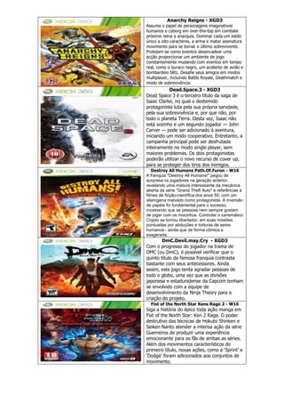 Anarchy Reigns - XGD3
Assuma o papel de personagens imaginativos
humanos e cyborg em over-the-top em combate
próximo reina a anarquia. Dominar cada um estilo
único a oito caracteres, a arma e matar assinatura
movimento para se tornar o último sobrevivente.
Protejam-se como eventos desencadear uma
acção proporcionar um ambiente de jogo
constantemente mudando com eventos em tempo
real, como o buraco negro, um acidente de avião e
bombardeio blitz. Desafie seus amigos em modos
multiplayer, incluindo Battle Royale, Deathmatch e
modo de sobrevivência.
Dead.Space.3 - XGD3
Dead Space 3 é o terceiro título da saga de
Isaac Clarke, no qual o destemido
protagonista luta pela sua própria sanidade,
pela sua sobrevivência e, por que não, por
todo o planeta Terra. Desta vez, Isaac não
está sozinho e um segundo jogador — John
Carver — pode ser adicionado à aventura,
iniciando um modo cooperativo. Entretanto, a
campanha principal pode ser desfrutada
inteiramente no modo single player, sem
maiores problemas. Os dois protagonistas
poderão utilizar o novo recurso de cover up,
para se proteger dos tiros dos inimigos.
Destroy All Humans Path.Of.Furon - W16
A franquia "Destroy All Humans!" pegou de
surpresa os jogadores na geração anterior,
revelando uma mistura interessante da mecânica
aberta da série "Grand Theft Auto" e referências a
filmes de ficção-científica dos anos 50, com um
alienígena malvado como protagonista. A inversão
de papéis foi fundamental para o sucesso,
mostrando que as pessoas nem sempre gostam
de jogar com os mocinhos. Controlar o carismático
Crypto se tornou libertador, em suas missões
pontuadas por abduções e torturas de seres
humanos - ainda que de forma cômica e
exagerada.
DmC.Devil.may.Cry - XGD3
Com o progresso do jogador na trama de
DMC (ou DmC), é possível verificar que o
quinto título da famosa franquia contrasta
bastante com seus antecessores. Ainda
assim, este jogo tenta agradar pessoas de
todo o globo, uma vez que as divisões
japonesa e estadunidense da Capcom tenham
se envolvido com a equipe de
desenvolvimento da Ninja Theory para a
criação do projeto.
Fist of the North Star Kens Rage 2 - W16
Siga a história do épico toda ação manga em
Fist of the North Star: Ken 2 Rage. O poder
destrutivo das técnicas de Hokuto Shinken e
Seiken Nanto atender a intensa ação da série
Guerreiros de produzir uma experiência
emocionante para os fãs de ambas as séries.
Além dos movimentos característicos do
primeiro título, novas ações, como a ‗Sprint‘ e
‗Dodge‘ foram adicionados aos conjuntos de
movimento.
 