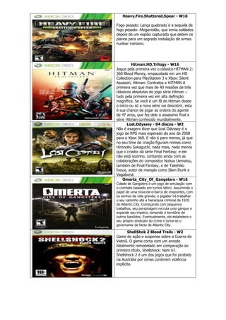 Heavy.Fire.Shattered.Spear - W16
Fogo pesado: Lança quebrado é a sequela de
fogo pesado: Afeganistão, que envia soldados
depois de um espião capturado que detém os
planos para um segredo instalação de armas
nuclear iraniano.
Hitman.HD.Trilogy - W16
Jogue pela primeira vez o clássico HITMAN 2:
360 Blood Money, empacotado em um HD
Collection para PlayStation 3 e Xbox: Silent
Assassin, Hitman: Contratos e HITMAN A
primeira vez que mais de 40 missões de três
clássicos absolutos do jogo série Hitman –
tudo pela primeira vez em alta definição
magnífica. Se você é um fã de Hitman desde
o início ou só a nova série vai descobrir, esta
é sua chance de jogar as ordens do agente
de 47 anos, que fez dele o assassino final e
série Hitman conhecido mundialmente.
Lost.Odyssey - 04 discos - W2
Não é exagero dizer que Lost Odyssey é o
jogo de RPG mais esperado do ano de 2008
para o Xbox 360. E não é para menos, já que
no seu time de criação figuram nomes como
Hironobu Sakaguchi, nada mais, nada menos
que o criador da série Final Fantasy; e ele
não está sozinho, contando ainda com as
colaborações do compositor Nobuo Uematsu,
também de Final Fantasy, e de Takehiko
Inoue, autor de mangás como Slam Dunk e
Vagabond.
Omerta_City_Of_Gangsters - W16
Cidade de Gangsters é um jogo de simulação com
o combate baseado em turnos tático. Assumindo o
papel de uma nova-de-o-barco de imigrantes, com
os sonhos da vida grande, o jogador irá trabalhar
o seu caminho até a hierarquia criminal de 1920
do Atlantic City. Começando com pequenos
trabalhos, seu personagem recruta uma gangue e
expande seu império, tomando o território de
outros bandidos. Eventualmente, ele estabelece o
seu próprio sindicato do crime e torna-se o
governante de facto de Atlantic City.
ShellShok 2 Blood Trails - W2
Game de ação e suspense sobre a Guerra do
Vietnã. O game conta com um enredo
totalmente remodelado em comparação ao
primeiro título, Shellshock: Nam 67.
Shellshock 2 é um dos jogos que foi proibido
na Austrália por cenas conterem violência
explícita.
 