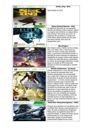 Sneak_King - W16
Jogo lançado em 2013
Aliens.Colonial.Marines - W16
Os jogadores são parte de um esquadrão
Marinha dos Estados Unidos Colonial e devem
se preparar para enfrentar um ataque Aliens
mais intensa e horrível do que nunca. Os
jogadores têm de destruir o inimigo com
armas Aliens clássico desde fuzis de pulso
para lança-chamas, bem como de
equipamento novo.
Blue Dragon
Blue Dragon conta a história de cinco amigos
(Shu, Jiro, Kluke, Zola, e Marumaro) que
viajam em todo o mundo para confrontar
Nene, o governante mal do Brasil Grande. A
definição de anime inspirado em separado e
adaptações de mangá, embora estes seguem
a história em diferentes graus e apresentam
um elenco de personagens diferentes. O jogo
segue um projeto de RPG tradicional,
baseado em torno de exploração e combate
por turnos.
Infinite Undiscovery - 02 discos
Infinite Undiscovery é o novo RPG da Square
Enix (mesma da aclamada série Final
Fantasy) desenvolvido com exclusividade
para o Xbox 360. O jogo tem um tom épico
característico do grupo de desenvolvedores
responsáveis — a tri-Ace, mesma equipe de
grandes sucessos como a franquia Star
Ocean e Valkyrie Profile. Todas as ações dos
personagens irão causar um impacto direto
na história em tempo-real, além é claro de
determinar o futuro desenrolar da trama.
Dentro das batalhas os jogadores irão se
deparar com uma variedade de situações
dramáticas em meio as batalhas, como por
exemplo encarar um ogro gigantesco ou
tentar uma fuga audaciosa enquanto esse o
persegue.
Metal Gear Rising Revengeance - XGD3
Prepare seus sentidos e a sua lâmina, pois
em Metal Gear Rising o que prevalece é a
ação. No jogo, produzido por Shigenobu
Matsuyama, os jogadores assumem o
papel de Raiden, o aliado de Snake que foi
transformado em uma máquina da
destruição, graças à mecanização
praticamente integral de seu corpo.
 
