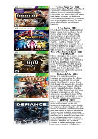 Top Hand Rodeo Tour - W16
Sela-se fãs de rodeio, Top Mão Rodeo Tour é
a experiência primeiro rodeio autêntico
interativo disponível exclusivamente para
Kinect para a Xbox 360. Os jogadores podem
saltar na sela e competir nos eventos de
rodeio mais emocionantes como montaria em
touro, amarrar Roping, Montado Tiro, team
roping, e Barrel Racing com até quatro
jogadores.
X-Men Destiny - XGD3
X-Men: Destiny é um jogo de ação da Silicon
Knights, mesma desenvolvedora de Eternal
Darknes e Too Human. O título mistura
elementos típicos do gênero Beat ‗em Up
(God of War e Darksiders), com algumas
pitadas de RPG. No jogo você encarna um
mutante — inédito na mitologia Marvel —
preso no meio da guerra entre os X-Men e a
Irmandade de Mutantes. O jogador poderá
escolher entre três personagens, no entanto,
todos tem acesso os mesmos poderes.
Army of Two The Devils Cartel - XGD3 -
LT 3.0 TRAVADA
Próximo videojogo de tiro na terceira pessoa
actualmente em produção pela Visceral
Games. The Devil's Cartel irá ser publicado a
26 de Março de 2013 pela Electronic Arts
para a PlayStation 3 e Xbox 360. O jogo é a
sequela de Army of Two: The 40th Day. É o
primeiro jogo da série que usa o motor
Frostbite 2, os dois antecedentes usavam o
motor Unreal Engine 3.
BioShock Infinite - XGD3
O ano é 1912 e você é um detetive
fracassado que tem em posse das mãos um
novo caso. Booker DeWitt é o nome do
protagonista e Elizabeth é o nome de uma
moça desaparecida que você deve encontrar.
Rumores indicam que Elizabeth está sendo
mantida na cidade flutuante de Columbia,
antes um símbolo da supremacia americana,
mas agora uma cidade que sofre com a
desordem e o caos. Sabendo disso, DeWitt
deverá se preparar para lidar com os perigos
de Columbia na busca pela desaparecida.
DEFIANCE - XGD3
Defiance é o primeiro multi-plataforma on-line
atirador de mundo aberto, que, em uma
experiência de entretenimento inovador, interliga
com um programa de televisão global sobre Syfy.
Participe de um atirador futurista de mundo aberto
online onde milhares de jogadores vasculhar uma
Terra transformada competindo por tecnologia
alienígena. Crie um personagem único e nível com
diversas opções de personalização. Caça sozinho
ou com outras pessoas como você a melhorar
suas habilidades e desbloquear poderosas armas
modernas e alienígenas que o ajudarão a
sobreviver às grandes batalhas que o esperam
neste mundo em constante evolução online.
 