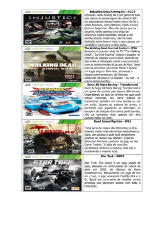 Injustice.Gods.Among.Us - XGD3
Injustice: Gods Among Us é um game de luta
que coloca os personagens do universo DC
em pancadarias desenfreadas entre heróis e
vilões famosos, como Batman, Flash, Harley
Quinn e Superman. Mas não pense que as
batalhas serão apenas uma briga de
mocinhos contra bandidos: devido a um
acontecimento misterioso, não há mais
distinção entre bem e mau, o que causou um
verdadeiro caos para os dois lados.
The.Walking.Dead.Survival.Instinct - W16
Baseado na popular série de TV ―The Walking
Dead‖, ―Survival Instinct‖ coloca o jogador no
controle do caçador Daryl Dixon, durante os
dias entre a infestação zumbi e seu encontro
com os sobreviventes do grupo de Rick. Daryl
precisa encontrar seu irmão Merle e buscar
um lugar seguro. Para isso, atravessa o
estado norte-americano da Geórgia,
coletando recursos e se aliando – ou não – a
outros sobreviventes.
Sonic All Stars Racing - Transformed
Sonic & Sega All-Stars Racing Transformed é
um game de corrida com alguns diferenciais.
Dependendo do tipo de terreno em que você
estiver correndo, seu carro poderá se
transformar também em uma lancha ou em
um avião. Quanto ao sistema de armas, é
permitido que jogadores se defendam ou
escapem de ataques dos outros participantes,
não se tornando mais apenas um alvo
quando estão na rente.
Dead Island Ripitide - W16
"Uma série de coisas são diferentes na ilha,
teremos muito mais elementos destrutíveis e,
claro, um paraíso a qual você certamente
gostaria de passar seu sábado", explicou
Sebastian Reichert, produtor do jogo ao site
Game Trailers. "A ideia de uma ilha
paradisíaca continua a mesma, mas não é
exatamente o mesmo local.
Star Trek - XGD3
Star Trek: The Game é um jogo lotado de
ação, baseado na continuidade do reboot da
série em 2009, do clássico de Gene
Roddenberry‘s. Basicamente um jogo de tiro
em co-op, o jogo apresenta Capitão Kirk e o
Sr. Spock em uma série de missões contra
ameaças que planejam acabar com toda a
federação.
 