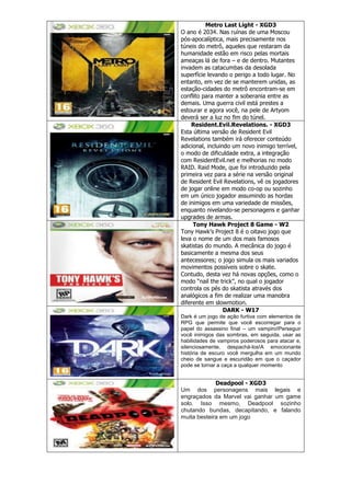 Metro Last Light - XGD3
O ano é 2034. Nas ruínas de uma Moscou
pós-apocalíptica, mais precisamente nos
túneis do metrô, aqueles que restaram da
humanidade estão em risco pelas mortais
ameaças lá de fora – e de dentro. Mutantes
invadem as catacumbas da desolada
superfície levando o perigo a todo lugar. No
entanto, em vez de se manterem unidas, as
estação-cidades do metrô encontram-se em
conflito para manter a soberania entre as
demais. Uma guerra civil está prestes a
estourar e agora você, na pele de Artyom
deverá ser a luz no fim do túnel.
Resident.Evil.Revelations. - XGD3
Esta última versão de Resident Evil
Revelations também irá oferecer conteúdo
adicional, incluindo um novo inimigo terrível,
o modo de dificuldade extra, a integração
com ResidentEvil.net e melhorias no modo
RAID. Raid Mode, que foi introduzido pela
primeira vez para a série na versão original
de Resident Evil Revelations, vê os jogadores
de jogar online em modo co-op ou sozinho
em um único jogador assumindo as hordas
de inimigos em uma variedade de missões,
enquanto nivelando-se personagens e ganhar
upgrades de armas.
Tony Hawk Project 8 Game - W2
Tony Hawk‘s Project 8 é o oitavo jogo que
leva o nome de um dos mais famosos
skatistas do mundo. A mecânica do jogo é
basicamente a mesma dos seus
antecessores; o jogo simula os mais variados
movimentos possíveis sobre o skate.
Contudo, desta vez há novas opções, como o
modo ―nail the trick‖, no qual o jogador
controla os pés do skatista através dos
analógicos a fim de realizar uma manobra
diferente em slowmotion.
DARK - W17
Dark é um jogo de ação furtiva com elementos de
RPG que permite que você escorregar para o
papel do assassino final – um vampiro!Perseguir
você inimigos das sombras, em seguida, usar as
habilidades de vampiros poderosos para atacar e,
silenciosamente, despachá-los!A emocionante
história de escuro você mergulha em um mundo
cheio de sangue e escuridão em que o caçador
pode se tornar a caça a qualquer momento
Deadpool - XGD3
Um dos personagens mais legais e
engraçados da Marvel vai ganhar um game
solo. Isso mesmo, Deadpool sozinho
chutando bundas, decapitando, e falando
muita besteira em um jogo
 