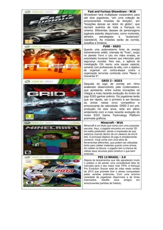 Fast and Furious Showdown - W16
Showdown terá multiplayer cooperativo para
até dois jogadores, ―em uma coleção de
emocionantes missões de direção‖, em
―locações épicas ao redor do globo‖, que
recriam eventos de toda a franquia no
cinema. Diferentes classes de personagens
jogáveis estarão disponíveis, como motorista,
atirador, estrategista e ―audacioso‖
(daredevil). As missões serão de corrida,
assaltos e tiroteios.
FUSE - XGD3
Quando uma poderosíssima fonte de energia
extremamente volátil, chamada de ―Fuse‖, surgiu
no planeta Terra e caiu em mãos erradas, as
autoridades humanas tiveram que interceder pela
segurança mundial. Para isso, a agência de
investigação CIA reuniu uma equipe especial,
somente com profissionais de elite, com o objetivo
de organizar um contra-ataque contra a
organização terrorista conhecida como ―Raven e
Overstrike 9‖.
GRID 2 - XGD3
Sequela do jogo de corrida em ritmo
acelerado desenvolvido pela Codemasters,
que apresenta, entre outras inovações na
íntegra a mais recente evolução do motor de
jogo EGO ganhar prêmio. Os jogadores terão
que ser rápido, ser o primeiro e ser famoso
ao entrar nesse circo competitivo e
emocionante de velocidade. GRID 2 em pré-
produção há dois anos, está em pleno
andamento com a mais recente evolução do
motor EGO Game Technology Platform
premiada gráficos.
Minecraft - W16
Minecraft é um título que conta com uma proposta
peculiar. Aqui, o jogador encontra um mundo 3D
em estilo pixelizado, dando a impressão de que
estamos vivendo dentro de um clássico da era 8-
bits. O principal objetivo do jogo é simplesmente
construir. Você conta com uma série de
ferramentas diferentes, que podem ser utilizadas
tanto para coletar materiais quanto como armas.
Ao coletar os blocos, o jogador tem a chance de
utilizar seus recursos para construir o que bem
entender.
PES 13 BRASIL - 3.0
Depois de lançamentos que não agradaram muito
o público e de perder uma considerável fatia do
mercado para o seu maior rival, FIFA, a franquia
Pro Evolution Soccer está de volta nesta versão
de 2013 que promete tirar o atraso conquistado
pelas versões anteriores. Com uma enorme
variedade de jogadores disponíveis e de times
licenciados, desafie seus amigos em
emocionantes partidas de futebol.
 