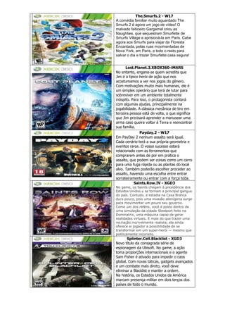 The.Smurfs.2 - W17
A comédia familiar muito aguardado The
Smurfs 2 é agora um jogo de vídeo! O
malvado feiticeiro Gargamel criou as
Naughties, que sequestram Smurfette de
Smurfs Village e aprisioná-la em Paris. Cabe
agora aos Smurfs para viajar da Floresta
Encantada, pelas ruas movimentadas de
Nova York, em Paris, e todo o resto para
salvar o dia e trazer Smurfette casa segura!
Lost.Planet.3.XBOX360-iMARS
No entanto, engana-se quem acredita que
Jim é o típico herói de ação que nos
acostumamos a ver nos jogos do gênero.
Com motivações muito mais humanas, ele é
um simples operário que terá de lutar para
sobreviver em um ambiente totalmente
inóspito. Para isso, o protagonista contará
com algumas ajudas, principalmente na
jogabilidade. A clássica mecânica de tiro em
terceira pessoa está de volta, o que significa
que Jim precisará aprender a manusear uma
arma caso queira voltar à Terra e reencontrar
sua família.
Payday.2 - W17
Em PayDay 2 nenhum assalto será igual.
Cada cenário terá a sua própria geometria e
eventos raros. O vosso sucesso estará
relacionado com as ferramentas que
comprarem antes de por em prática o
assalto, que podem ser coisas como um carro
para uma fuga rápida ou as plantas do local
alvo. Também poderão escolher proceder ao
assalto, havendo uma escolha entre entrar
sorrateiramente ou entrar com a força toda.
Saints.Row.IV - XGD3
No game, os Saints chegam à presidência dos
Estados Unidos e se tornam a principal gangue
do país. Contudo, a estadia na Casa Branca
dura pouco, pois uma invasão alienígena surge
para movimentar um pouco seu governo.
Como um dos reféns, você é posto dentro de
uma simulação da cidade Steelport feito na
Dominatrix, uma máquina capaz de gerar
realidades virtuais. E mais do que trazer uma
recriação incrivelmente realista, ela ainda
oferece ai jogador a possibilidade de se
transformar em um super-herói — mesmo que
politicamente incorreto.
Splinter.Cell.Blacklist - XGD3
Novo título da consagrada série de
espionagem da Ubisoft. No game, a ação
toma proporções internacionais e o agente
Sam Fisher é ativado para impedir o caos
global. Com novas táticas, gadgets avançados
e um combate mais direto, você deve
eliminar a Blacklist e manter a ordem.
Na história, os Estados Unidos da América
marcam presença militar em dois terços dos
países de todo o mundo.
 
