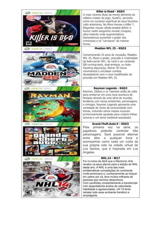 Killer is Dead - XGD3
O mais recente título da mente demente do
célebre criador do jogo, Suda51, servindo
como um sucessor espiritual de seus favoritos
culto anteriores, No More Heroes e Killer 7.
Elegantes visuais célula-shaded definir o
humor neste sangrento mundo corajoso,
ultra-violento onde augmentations
biomecânicas aumentar o poder dos
criminosos e os ―carrascos‖ da mesma
forma.
Madden NFL 25 - XGD3
Comemorando 25 anos de inovação, Madden
NFL 25, libera o poder, precisão e criatividade
da bola-carrier NFL. Se você é um cortando
QB running-back, dual-ameaça, ou bola-
hawking segurança, liberar 30 novos
movimentos e encadear combos
devastadores com o novo modificador de
precisão em Madden NFL 25.
Rayman Legends - XGD3
Rayman, Globox e os Teensies estão de volta
para embarcar em uma nova aventura de
fantasia através de uma série de mundos
lendários com novos ambientes, personagens
e inimigos. Rayman Legends apresenta uma
variedade de níveis de exclusividade com
temas, incluindo vários mapas musicais
primorosamente ajustado para criativo trilhas
sonoras e um tema medieval assustador.
Grand.Theft.Auto.V - XGD3
Pela primeira vez na série, os
jogadores poderão controlar três
personagens. Será possível alternar
entre eles a qualquer hora e
acompanhar como cada um cuida da
sua própria vida na cidade virtual de
Los Santos, que é inspirada em Los
Angeles.
NHL.14 - W17
Foi no inicio de Abril que a Electronic Arts
revelou os seus planos para a edição de NHL
deste ano. A NHL é uma das mais
emblemáticas competições do continente
norte-americano e, contrariamente ao hóquei
em patins por cá, leva muitos milhares de
pessoas aos recintos desportivos.
Com pavilhões constantemente a transbordar
com espectadores ávidos de velocidade,
habilidade e agressividade, nhl 14 tenta
retratar todo esse ambiente frenético e
empolgante.
 
