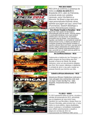 PES 2014 XGD3
PES 2014 já confirmou a presença de
todos os clubes da série A do
Brasileirão 2013, além do Palmeiras,
contando ainda com estádios
nacionais, como Vila Belmiro e
Morumbi. No Brasil o jogo terá uma
capa personalizada trazendo várias
estrelas que jogam por aqui, como Fred
(Fluminense), Seedorf (Botafogo) e
Juninho Pernambucano (Vasco).
Viva Pinata Trouble in Paradise - W16
Agora são mais opções de decoração e
personalização para seu jardim, incluindo objetos
e construções temáticas, como navio pirata e
enfeites para o dia das bruxas. Há também
brinquedos para as piñatas, como trenzinhos e
foguetes, que facilitam na sua tarefa de mantê-las
sempre de bom humor, e objetos que alteram as
condições climáticas.Outra grande novidade é o
suporte a câmera Xbox Live Vision, que aqui serve
para ler códigos estampados em cartas físicas e
transferir seu conteúdo automaticamente para o
jogo, que pode ser um objeto para seu jardim ou
mesmo uma nova piñata.
Air.Conflicts.Vietnam - W16
Testemunhe a história de Joe Thompson, um
piloto corajoso da Força Aérea dos EUA
durante a Guerra do Vietnã. Ele atinge
Vietname, como um dos primeiros soldados
dos EUA. Ele é jovem, talentoso e obediente.
A vontade de servir o seu país e ajudar as
pessoas fazendo que domina sua vida.
Cabela's.African.Adventures - W16
Adventures Africano Cabela leva você para o
mais selvagem dos continentes onde você
vai caçar o maior dos Big Five – leão,
leopardo, rinoceronte branco, búfalo e
elefante.
F1.2013 - XGD3
F1 2013 apresenta todos os carros, circuitos e
estrelas da temporada de 2013, permitindo
que os jogadores de raça como Lewis
Hamilton em sua Mercedes e Sergio Perez na
McLaren-Mercedes, pela primeira vez, e inclui
todos os novos pilotos, regras atualizadas,
pneus mudanças e remodelado manipulação
para refletir autenticamente o desafio e
alegria de corridas de 2013 rol
impressionante de FORMULA ONE carros.
 