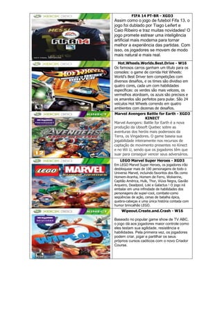 FIFA 14 PT-BR - XGD3
Assim como o jogo de futebol Fifa 13, o
jogo foi dublado por Tiago Leifert e
Caio Ribeiro e traz muitas novidades! O
jogo promete estrear uma inteligência
artificial mais moderna para tornar
melhor a experiência das partidas. Com
isso, os jogadores se movem de modo
mais natural e mais real.
Hot.Wheels.Worlds.Best.Drive - W16
Os famosos carros ganham um título para os
consoles: o game de corrida Hot Wheels:
World‘s Best Driver tem competições com
diversos desafios, e os times são dividiso em
quatro cores, cada um com habilidades
específicas: os verdes são mais velozes, os
vermelhos atordoam, os azuis são precisos e
os amarelos são perfeitos para pular. São 24
veículos Hot Wheels correndo em quatro
ambientes com dezenas de desafios.
Marvel Avengers Battle for Earth - XGD3
KINECT
Marvel Avengers: Battle for Earth é a nova
produção da Ubisoft Quebec sobre as
aventuras dos heróis mais poderosos da
Terra, os Vingadores. O game baseia sua
jogabilidade inteiramente nos recursos de
captação de movimento presentes no Kinect
e no Wii U, sendo que os jogadores têm que
suar para conseguir vencer seus adversários.
LEGO Marvel Super Heroes - XGD3
Em LEGO Marvel Super Heroes, os jogadores irão
desbloquear mais de 100 personagens de todo o
Universo Marvel, incluindo favoritos dos fãs como
Homem-Aranha, Homem de Ferro, Wolverine,
Capitão América, Hulk, Thor, Viúva Negra, Gavião
Arqueiro, Deadpool, Loki e Galactus ! O jogo irá
embalar em uma infinidade de habilidades dos
personagens de super-cool, combate-como
seqüências de ação, cenas de batalha épica,
quebra-cabeças e uma única história contada com
humor brincalhão LEGO.
Wipeout.Create.and.Crash - W16
Baseado no popular game show de TV ABC,
o jogo dá aos jogadores maior controle como
eles testam sua agilidade, resistência e
habilidades. Pela primeira vez, os jogadores
podem criar, jogar e partilhar os seus
próprios cursos caóticos com o novo Criador
Course.
 