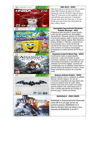 NBA 2K14 - XGD3
NBA 2k14 marca o retorno do maior e melhor
vídeo NBA franquia de jogos do mundo.
Depois de mais de 38 Sports Jogo do Ano e
―Best Of‖ menciona no ano passado, 2k14
está definido para governar o hardwood
virtuais mais uma vez. Este ano, a 2K une
forças com uma força mais dominante da
liga: LeBron James.
SpongeBob SquarePants Planktons
Robotic Revenge - W16
Prepare-se para se juntar à nossa favorito
under-the-sea quadrilha em SpongeBob
SquarePants: Revenge robótico do Plankton,
uma terceira pessoa, ação e aventura vídeo
game. Nesta história original, Bikini Bottom é
próprio Sheldon J. Plâncton, conhecido por
sua obsessão com o roubo da fórmula
secreta do Siri Cascudo, tem novos planos
para construir um exército mecanizado,
ameaçando os mares serenos da Fenda do
Bikini.
Assassins.Creed.IV.Black.Flag - XGD3
Confirmando todas as especulações
anteriores, o jogo será focado na ação
bucaneira, trazendo um personagem em um
navio pirata enfrentando o que parecem ser
soldados da marinha inglesa. Levando em
consideração que as batalhas navais foram o
grande atrativo de Assassin‘s Creed 3, focar
nesta característica parece ser a escolha
certa.
Batman.Arkham.Origins - XGD3
Batman Arkham City é o sucessor do célebre
Batman Arkham Asylum. Em vez de
concentrar a experiência de jogo dentro dos
muros do clássico asilo de super-vilões,
Arkham City toma como palco uma ampla
área de Gotham City. Após tomar para si
todo o crédito pela derrota do Coringa no
primeiro jogo, o diretor de Arkham.
Battlefield.4 - XGD3 iMARS
Battlefield 4 (frequentemente abreviado
como BF4) é um jogo de tiro na
primeira pessoa. Battlefield 4 é o
décimo terceiro titulo da série e uma
sequela de Battlefield 3 de 2011.
 
