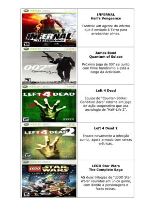 INFERNAL
Hell's Vengeance
Controle um agente do inferno
que é enviado à Terra para
arrebanhar almas.
James Bond
Quantum of Solace
Próximo jogo de 007 sai junto
com filme homônimo e está a
cargo da Activision.
Left 4 Dead
Equipe de "Counter-Strike:
Condition Zero" retorna em jogo
de ação cooperativo que usa
tecnologia de "Half-Life 2".
Left 4 Dead 2
Encare novamente a infecção
zumbi, agora armado com serras
elétricas.
LEGO Star Wars
The Complete Saga
AS duas trilogias de "LEGO Star
Wars" reunidas em único game,
com direito a personagens e
fases extras.
 