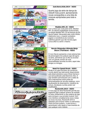Just.Dance.Kids.2014 - XGD3
Quarto jogo da série de dança da
Ubisoft mais juvenil, apresentando
novas coreografias e uma lista de
músicas apropriadas para toda a
família.
Madden.NFL.25 - XGD3
Com a física que você pode sentir, Madden
NFL 25 oferece jogabilidade revolucionária
na edição Madden NFL 25 da franquia da EA
Sports futebol. Alimentado pelo motor Infinito
totalmente novo, o impacto verdadeiro
jogador e transferência de momento
autêntica garantir que não há dois jogos
nunca olhar ou sentir o mesmo.
Naruto Shippuden Ultimate Ninja
Storm 3 Full Burst - XGD3
O novo Naruto apresenta a mais extensa lista
de personagens de qualquer jogo até agora
na série, permitindo que os fãs se envolver
com um grande número de suas
personalidades favoritas da série, sejam eles
amigos ou inimigos.
Need For Speed Rivals - XGD3
Rivals é um jogo futurístico de corrida em
mundo aberto que está sendo desenvolvido
pela desenvolvedora sueca Ghost Games e
que será publicado pela Electronic Arts. O
jogo também permanecerá com o estilo de
seus antecessores sobre pistas de
personalizações de veículos estéticas, como
atualizações de desempenho, trabalhos de
pintura, decalques e juntas podem ser
modificados.
Rocksmith.2014 - XGD3
O novo jogo da série Rocksmith permite aos
jogadores ligar qualquer guitarra de verdade
ou baixo diretamente no seu sistema de jogo
para começar a sua jornada musical. Com
uma interface completamente nova e todas
os novos recursos, Rocksmith 2014 é
adaptado para ensinar melhor os elementos-
chave de tocar guitarra , e para tornar o
aprendizado mais rápido e mais divertido do
que qualquer outro método.
 