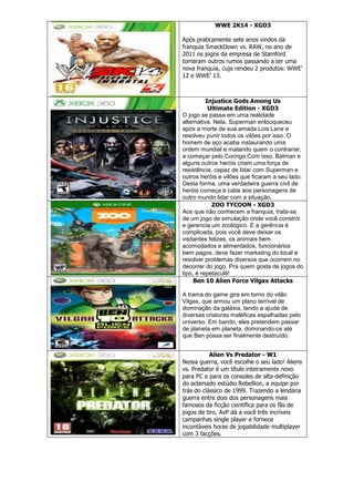 WWE 2K14 - XGD3
Após praticamente sete anos vindos da
franquia SmackDown vs. RAW, no ano de
2011 os jogos da empresa de Stamford
tomaram outros rumos passando a ter uma
nova franquia, cuja rendeu 2 produtos: WWE‘
12 e WWE‘ 13.
Injustice Gods Among Us
Ultimate Edition - XGD3
O jogo se passa em uma realidade
alternativa. Nela, Superman enlouqueceu
após a morte de sua amada Lois Lane e
resolveu punir todos os vilões por isso. O
homem de aço acaba instaurando uma
ordem mundial e matando quem o contrariar,
a começar pelo Coringa.Com isso, Batman e
alguns outros heróis criam uma força de
resistência, capaz de lidar com Superman e
outros heróis e vilões que ficaram a seu lado.
Desta forma, uma verdadeira guerra civil de
heróis começa e cabe aos personagens de
outro mundo lidar com a situação.
ZOO TYCOON - XGD3
Aos que não conhecem a franquia, trata-se
de um jogo de simulação onde você constrói
e gerencia um zoológico. E a gerência é
complicada, pois você deve deixar os
visitantes felizes, os animais bem
acomodados e alimentados, funcionários
bem pagos, deve fazer marketing do local e
resolver problemas diversos que ocorrem no
decorrer do jogo. Pra quem gosta de jogos do
tipo, é repetaculê!
Ben 10 Alien Force Vilgax Attacks
A trama do game gira em torno do vilão
Vilgax, que armou um plano terrível de
dominação da galáxia, tendo a ajuda de
diversas criaturas maléficas espalhadas pelo
universo. Em bando, eles pretendem passar
de planeta em planeta, dominando-os até
que Ben possa ser finalmente destruído.
Alien Vs Predator - W1
Nessa guerra, você escolhe o seu lado! Aliens
vs. Predator é um título inteiramente novo
para PC e para os consoles de alta-definição
do aclamado estúdio Rebellion, a equipe por
trás do clássico de 1999. Trazendo a lendária
guerra entre dois dos personagens mais
famosos da ficção científica para os fãs de
jogos de tiro, AvP dá a você três incríveis
campanhas single player e fornece
incontáveis horas de jogabilidade multiplayer
com 3 facções.
 