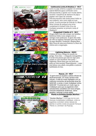 Castlevania.Lords.of.Shadow.2 - W17
Como no jogo anterior,o jogador irá controlar
Gabriel Belmont,agora conhecido como
Drácula,lutando e agindo num mundo aberto.
Durante a sequência de abertura do jogo,o
jogador será capaz de controlar
Drácula,enquanto este ainda possui todos os
seus poderes, bem como todas as suas
armas. A arma principal de Drácula é o Blood
Whip (chicote de sangue),uma arma
comparável à Combat Cross (Cruz de
Combate) presente no primeiro Lords of
Shadow.S
Dragonball Z Battle of Z - W17
Dragon Ball Z tem sido sempre um batalhas
históricas Goku e seus amigos com os
inimigos mais poderosos. E agora eles estão
de volta no negócio! Deixados para trás série
de jogos Budokai, Tenkaichi e Raging Blast …
Mas é hora de uma nova história e a chave da
vitória será a cooperação.
Lightning Returns - XGD3
A beleza de tirar o fôlego do mundo em
perigo. Treze dias – e chegando Armageddon.
E só há uma pessoa que está em vigor para
resistir ao caos inevitável. Seu nome –
Lightning. Quem disse que um herói não
pode ser uma menina? Especialmente – como
esta beleza com cabelo rosa pálido e notáveis
habilidades de luta.
Nascar_14 - W17
O game terá as equipes e pilotos oficiais da
atual temporada, um modo carreira mais
robusto, a volta do modo Highlights com os
melhores momentos da temporada atual da
NASCAR, e ainda o modo multiplayer online.
NASCAR ‘14 ainda terá um modo Liga no
multiplayer para que os jogadores criem
campeonatos completos com seus amigos,
incluindo estatísticas dinâmicas, vários
desafios, rankings e ainda replay.
Plants.vs.Zombies.Garden.Warfare -
XGD3
“Garden Warfare” é um jogo de tiro com
diversas modalidades multiplayer, onde os
jogadores controlam várias classes de
plantas e zumbis vindas da popular franquia
―Plants vs. Zombies‖ da PopCap.
 