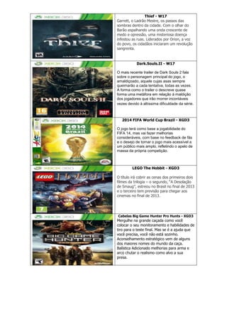 Thief - W17
Garrett, o Ladrão Mestre, os passos das
sombras dentro da cidade. Com o olhar do
Barão espalhando uma onda crescente de
medo e opressão, uma misteriosa doença
infestou as ruas. Liderados por Orion, a voz
do povo, os cidadãos iniciaram um revolução
sangrenta.
Dark.Souls.II - W17
O mais recente trailer de Dark Souls 2 fala
sobre o personagem principal do jogo, o
amaldiçoado, aquele cujas asas sempre
queimarão a cada tentativa, todas as vezes.
A forma como o trailer o descreve quase
forma uma metáfora em relação à maldição
dos jogadores que irão morrer incontáveis
vezes devido à altíssima dificuldade da série.
2014 FIFA World Cup Brazil - XGD3
O jogo terá como base a jogabilidade do
FIFA 14, mas vai fazer melhorias
consideráveis, com base no feedback de fãs
e o desejo de tornar o jogo mais acessível a
um público mais amplo, refletindo o apelo de
massa da própria competição.
LEGO The Hobbit - XGD3
O título irá cobrir as cenas dos primeiros dois
filmes da trilogia – o segundo, ―A Desolação
de Smaug‖, estreou no Brasil no final de 2013
e o terceiro tem previsão para chegar aos
cinemas no final de 2013.
Cabelas Big Game Hunter Pro Hunts - XGD3
Mergulhe na grande caçada como você
colocar o seu monitoramento e habilidades de
tiro para o teste final. Mas se é a ajuda que
você precisa, você não está sozinho.
Aconselhamento estratégico vem de alguns
dos maiores nomes do mundo da caça.
Balística Adicionado melhorias para arma e
arco chutar o realismo como alvo a sua
presa.
 