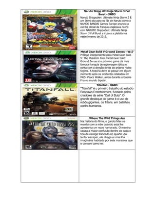 Naruto Shipp Ult Ninja Storm 3 Full
Burst - XGD3
Naruto Shippuden: Ultimate Ninja Storm 3 É
um ótimo dia para os fãs de Naruto como a
NAMCO BANDAI Games Europe anuncia a
estréia oficial da franquia explosiva no PC
com NARUTO Shippuden: Ultimate Ninja
Storm 3 Full Burst a ir para a plataforma
neste inverno de 2013.
Metal Gear Solid V Ground Zeroes - W17
Prólogo independente para Metal Gear Solid
V: The Phantom Pain. Metal Gear Solid:
Ground Zeroes é o próximo game da mais
famosa franquia de espionagem tática e
conta com a direção direta do próprio Hideo
Kojima. A história deve se passar em algum
momento após os incidentes relatados em
MGS: Peace Walker, ainda durante a Guerra
Fria no mundo bipolar.
Titanfall - XGD3
"Titanfall" é o primeiro trabalho do estúdio
Respawn Entertainment, fundado pelos
criadores da série "Call of Duty". O
grande destaque do game é o uso de
robôs gigantes, os Titans, em batalhas
contra humanos.
Where The Wild Things Are
Na história do filme, o garoto Max se
revolta com a mãe quando esta lhe
apresenta um novo namorado. O menino
causa a maior confusão dentro de casa e
fica de castigo trancado no quarto. Ao
tentar escapar, ele chega a uma ilha
imaginária habitada por sete monstros que
o coroam como rei.
 