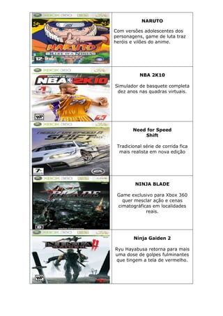 NARUTO
Com versões adolescentes dos
personagens, game de luta traz
heróis e vilões do anime.
NBA 2K10
Simulador de basquete completa
dez anos nas quadras virtuais.
Need for Speed
Shift
Tradicional série de corrida fica
mais realista em nova edição
NINJA BLADE
Game exclusivo para Xbox 360
quer mesclar ação e cenas
cimatográficas em localidades
reais.
Ninja Gaiden 2
Ryu Hayabusa retorna para mais
uma dose de golpes fulminantes
que tingem a tela de vermelho.
 