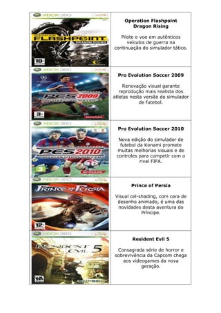 Operation Flashpoint
Dragon Rising
Pilote e voe em autênticos
veículos de guerra na
continuação do simulador tático.
Pro Evolution Soccer 2009
Renovação visual garante
reprodução mais realista dos
atletas nesta versão do simulador
de futebol.
Pro Evolution Soccer 2010
Nova edição do simulador de
futebol da Konami promete
muitas melhorias visuais e de
controles para competir com o
rival FIFA.
Prince of Persia
Visual cel-shading, com cara de
desenho animado, é uma das
novidades desta aventura do
Príncipe.
Resident Evil 5
Consagrada série de horror e
sobrevivência da Capcom chega
aos videogames da nova
geração.
 