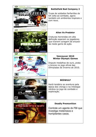 Battlefield Bad Company 2
Trupe de soldados fanfarrões da
EA volta ao combate, agora
também em ambientes tropicais e
com neve.
Alien Vs Predator
Criaturas horrendas em alta
definição esperam os jogadores
que tiverem coragem de encará-
las neste game de ação.
Vancouver 2010
Winter Olympic Games
Dispute medalhas de ouro, prata
e bronze no jogo oficial das
Olimpíadas de Inverno de 2010.
BEOWULF
Herói lendário se aventura pela
época dos vikings e na mitologia
nórdica no jogo de combate e
exploração.
Deadly Premonition
Controle um agente do FBI que
investiga misteriosos e
horripilantes casos.
 