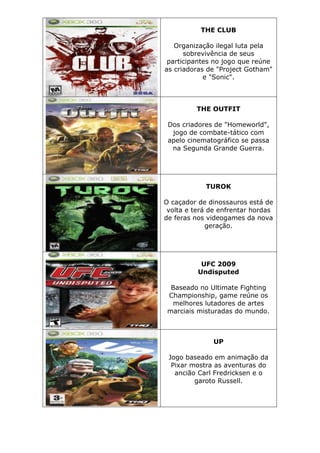 THE CLUB
Organização ilegal luta pela
sobrevivência de seus
participantes no jogo que reúne
as criadoras de "Project Gotham"
e "Sonic".
THE OUTFIT
Dos criadores de "Homeworld",
jogo de combate-tático com
apelo cinematográfico se passa
na Segunda Grande Guerra.
TUROK
O caçador de dinossauros está de
volta e terá de enfrentar hordas
de feras nos videogames da nova
geração.
UFC 2009
Undisputed
Baseado no Ultimate Fighting
Championship, game reúne os
melhores lutadores de artes
marciais misturadas do mundo.
UP
Jogo baseado em animação da
Pixar mostra as aventuras do
ancião Carl Fredricksen e o
garoto Russell.
 
