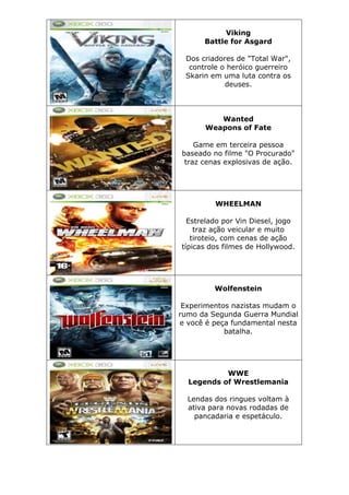 Viking
Battle for Asgard
Dos criadores de "Total War",
controle o heróico guerreiro
Skarin em uma luta contra os
deuses.
Wanted
Weapons of Fate
Game em terceira pessoa
baseado no filme "O Procurado"
traz cenas explosivas de ação.
WHEELMAN
Estrelado por Vin Diesel, jogo
traz ação veicular e muito
tiroteio, com cenas de ação
típicas dos filmes de Hollywood.
Wolfenstein
Experimentos nazistas mudam o
rumo da Segunda Guerra Mundial
e você é peça fundamental nesta
batalha.
WWE
Legends of Wrestlemania
Lendas dos ringues voltam à
ativa para novas rodadas de
pancadaria e espetáculo.
 