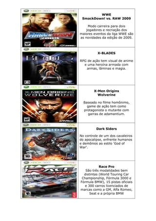 WWE
SmackDown! vs. RAW 2009
Modo carreira para dois
jogadores e recriação dos
maiores eventos da liga WWE são
as novidades da edição de 2009.
X-BLADES
RPG de ação tem visual de anime
e uma heroína armada com
armas, lâminas e magia.
X-Men Origins
Wolverine
Baseado no filme homônimo,
game de ação tem como
protagonista o mutante com
garras de adamantium.
Dark Siders
No controle de um dos cavaleiros
do apocalipse, enfrente humanos
e demônios ao estilo 'God of
War'.
Race Pro
São três modalidades bem
distintas (World Touring Car
Championship, Fórmula 3000 e
Fórmula BMW), 15 pistas oficiais
e 300 carros licenciados de
marcas como a GM, Alfa Romeo,
Seat e a própria BMW
 