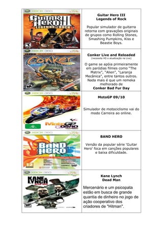 Guitar Hero III
Legends of Rock
Popular simulador de guitarra
retorna com gravações originais
de grupos como Rolling Stones,
Smashing Pumpkins, Kiss e
Beastie Boys.
Conker Live and Reloaded
(necessita HD e atualização na Live)
O game se apóia primeiramente
em paródias filmes como “The
Matrix”, “Alien”, “Laranja
Mecânica”, entre tantos outros.
Nada mais é que um remeka
melhorado de
Conker Bad Fur Day
MotoGP 09/10
Simulador de motociclismo vai do
modo Carreira ao online.
BAND HERO
Versão da popular série 'Guitar
Hero' foca em canções populares
e baixa dificuldade.
Kane Lynch
Dead Man
Mercenário e um psicopata
estão em busca de grande
quantia de dinheiro no jogo de
ação cooperativo dos
criadores de "Hitman".
 