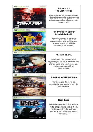 Metro 2033
The Last Refuge
Após apocalipse, sobreviventes
se lembram de um passado que
deixou saudades e lutam pelas
suas vidas.
Pro Evolution Soccer
Brasileirão 2009
Renovação visual garante
reprodução mais realista dos
atletas nesta versão do
simulador de futebol.
PRISON BREAK
Como um membro de uma
organização secreta, descubra os
planos para a fuga de uma das
maiores penitenciárias
americanas.
SUPREME COMMANDER 2
Continuação da série de
estratégia conta com apoio da
Square Enix.
Rock Band
Dos criadores de Guitar Hero e
feito em parceria com a MTV,
seja um astro do rock na
guitarra, na bateria ou como
vocalista.
 