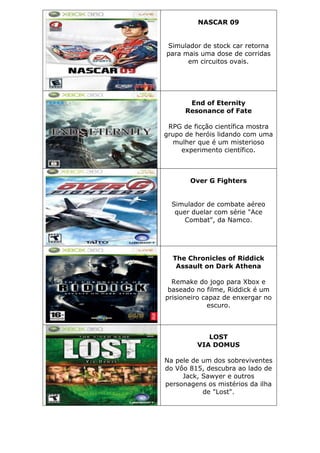 NASCAR 09
Simulador de stock car retorna
para mais uma dose de corridas
em circuitos ovais.
End of Eternity
Resonance of Fate
RPG de ficção científica mostra
grupo de heróis lidando com uma
mulher que é um misterioso
experimento científico.
Over G Fighters
Simulador de combate aéreo
quer duelar com série "Ace
Combat", da Namco.
The Chronicles of Riddick
Assault on Dark Athena
Remake do jogo para Xbox e
baseado no filme, Riddick é um
prisioneiro capaz de enxergar no
escuro.
LOST
VIA DOMUS
Na pele de um dos sobreviventes
do Vôo 815, descubra ao lado de
Jack, Sawyer e outros
personagens os mistérios da ilha
de "Lost".
 