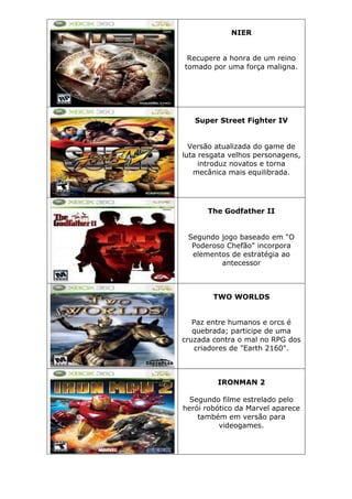 NIER
Recupere a honra de um reino
tomado por uma força maligna.
Super Street Fighter IV
Versão atualizada do game de
luta resgata velhos personagens,
introduz novatos e torna
mecânica mais equilibrada.
The Godfather II
Segundo jogo baseado em "O
Poderoso Chefão" incorpora
elementos de estratégia ao
antecessor
TWO WORLDS
Paz entre humanos e orcs é
quebrada; participe de uma
cruzada contra o mal no RPG dos
criadores de "Earth 2160".
IRONMAN 2
Segundo filme estrelado pelo
herói robótico da Marvel aparece
também em versão para
videogames.
 