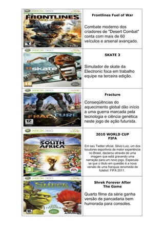 Frontlines Fuel of War
Combate moderno dos
criadores de "Desert Combat"
conta com mais de 60
veículos e arsenal avançado.
SKATE 3
Simulador de skate da
Electronic foca em trabalho
equipe na terceira edição.
Fracture
Conseqüências do
aquecimento global dão início
a uma guerra marcada pela
tecnologia e ciência genética
neste jogo de ação futurista.
2010 WORLD CUP
FIFA
Em seu Twitter oficial, Silvio Luiz, um dos
locutores esportivos de maior experiência
no Brasil, declarou através de uma
imagem que está gravando uma
narração para um novo jogo. Especula-
se que o título em questão é a nova
versão de uma franquia renomeda de
futebol: FIFA 2011.
Shrek Forever After
The Game
Quarto filme da série ganha
versão de pancadaria bem
humorada para consoles.
 