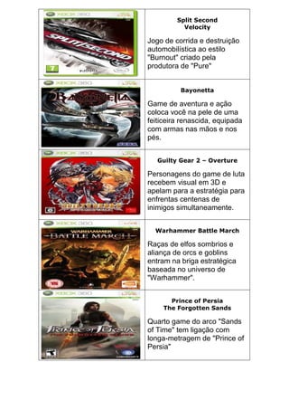 Split Second
Velocity
Jogo de corrida e destruição
automobilística ao estilo
"Burnout" criado pela
produtora de "Pure"
Bayonetta
Game de aventura e ação
coloca você na pele de uma
feiticeira renascida, equipada
com armas nas mãos e nos
pés.
Guilty Gear 2 – Overture
Personagens do game de luta
recebem visual em 3D e
apelam para a estratégia para
enfrentas centenas de
inimigos simultaneamente.
Warhammer Battle March
Raças de elfos sombrios e
aliança de orcs e goblins
entram na briga estratégica
baseada no universo de
"Warhammer".
Prince of Persia
The Forgotten Sands
Quarto game do arco "Sands
of Time" tem ligação com
longa-metragem de "Prince of
Persia"
 
