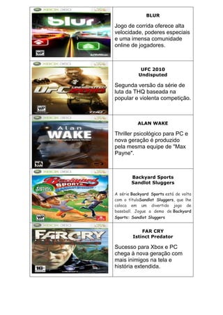 BLUR
Jogo de corrida oferece alta
velocidade, poderes especiais
e uma imensa comunidade
online de jogadores.
UFC 2010
Undisputed
Segunda versão da série de
luta da THQ baseada na
popular e violenta competição.
ALAN WAKE
Thriller psicológico para PC e
nova geração é produzido
pela mesma equipe de "Max
Payne".
Backyard Sports
Sandlot Sluggers
A série Backyard Sports está de volta
com o títuloSandlot Sluggers, que lhe
coloca em um divertido jogo de
baseball. Jogue a demo de Backyard
Sports: Sandlot Sluggers
FAR CRY
Istinct Predator
Sucesso para Xbox e PC
chega à nova geração com
mais inimigos na tela e
história extendida.
 