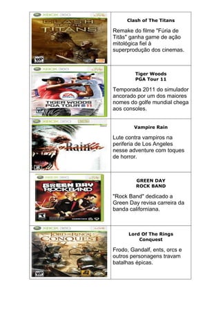 Clash of The Titans
Remake do filme "Fúria de
Titãs" ganha game de ação
mitológica fiel à
superprodução dos cinemas.
Tiger Woods
PGA Tour 11
Temporada 2011 do simulador
ancorado por um dos maiores
nomes do golfe mundial chega
aos consoles.
Vampire Rain
Lute contra vampiros na
periferia de Los Angeles
nesse adventure com toques
de horror.
GREEN DAY
ROCK BAND
"Rock Band" dedicado a
Green Day revisa carreira da
banda californiana.
Lord Of The Rings
Conquest
Frodo, Gandalf, ents, orcs e
outros personagens travam
batalhas épicas.
 