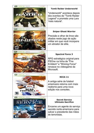 Tomb Raider Underworld
"Underworld" acontece depois
dos eventos de "Tomb Raider
Legend" e promete uma Lara
'mais natural'.
Sniper Ghost Warrior
Precisão e olhar de lince são
aliados neste jogo de ação
militar em que você incorpora
um atirador de elite.
Spectral Force 3
RPG estratégico original para
PSOne na linha de "Fire
Emblem" e "Shining Force"
renasce no videogame da
Microsoft.
NCCA 11
A antiga série de futebol
americano retorna com mais
realismo para uma nova
edição nos consoles.
Secret Service
Ultimate Sacrifice
Encarne um agente do serviço
secreto norte-americano para
salvar o presidente das mãos
de terroristas.
 