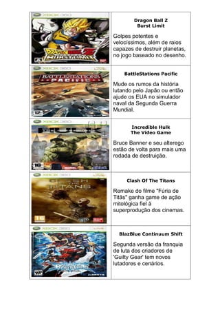 Dragon Ball Z
Burst Limit
Golpes potentes e
velocíssimos, além de raios
capazes de destruir planetas,
no jogo baseado no desenho.
BattleStations Pacific
Mude os rumos da história
lutando pelo Japão ou então
ajude os EUA no simulador
naval da Segunda Guerra
Mundial.
Incredible Hulk
The Video Game
Bruce Banner e seu alterego
estão de volta para mais uma
rodada de destruição.
Clash Of The Titans
Remake do filme "Fúria de
Titãs" ganha game de ação
mitológica fiel à
superprodução dos cinemas.
BlazBlue Continuum Shift
Segunda versão da franquia
de luta dos criadores de
'Guilty Gear' tem novos
lutadores e cenários.
 