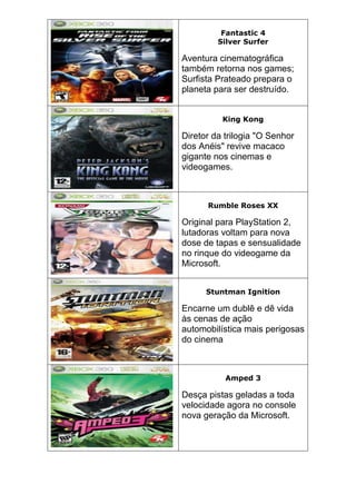 Fantastic 4
Silver Surfer
Aventura cinematográfica
também retorna nos games;
Surfista Prateado prepara o
planeta para ser destruído.
King Kong
Diretor da trilogia "O Senhor
dos Anéis" revive macaco
gigante nos cinemas e
videogames.
Rumble Roses XX
Original para PlayStation 2,
lutadoras voltam para nova
dose de tapas e sensualidade
no rinque do videogame da
Microsoft.
Stuntman Ignition
Encarne um dublê e dê vida
às cenas de ação
automobilística mais perigosas
do cinema
Amped 3
Desça pistas geladas a toda
velocidade agora no console
nova geração da Microsoft.
 