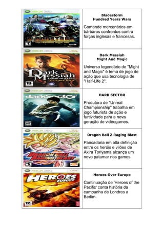 Bladestorm
Hundred Years Wars
Comande mercenários em
bárbaros confrontos contra
forças inglesas e francesas.
Dark Messiah
Might And Magic
Universo legendário de "Might
and Magic" é tema de jogo de
ação que usa tecnologia de
"Half-Life 2".
DARK SECTOR
Produtora de "Unreal
Championship" trabalha em
jogo futurista de ação e
furtividade para a nova
geração de videogames.
Dragon Ball Z Raging Blast
Pancadaria em alta definição
entre os heróis e vilões de
Akira Toriyama alcança um
novo patamar nos games.
Heroes Over Europe
Continuação de 'Heroes of the
Pacific' conta história da
campanha de Londres a
Berlim.
 