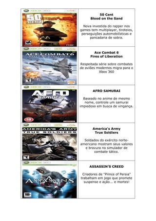 50 Cent
Blood on the Sand
Nova investida do rapper nos
games tem multiplayer, tiroteios,
perseguições automobilísticas e
pancadaria de sobra.
Ace Combat 6
Fires of Liberation
Respeitada série sobre combates
de aviões modernos migra para o
Xbox 360
AFRO SAMURAI
Baseado no anime de mesmo
nome, controle um samurai
impiedoso em busca de vingança.
America's Army
True Soldiers
Soldados do exército norte-
americano mostram seus valores
e bravura no simulador de
combate tático.
ASSASSIN’S CREED
Criadores de "Prince of Persia"
trabalham em jogo que promete
suspense e ação... e mortes!
 