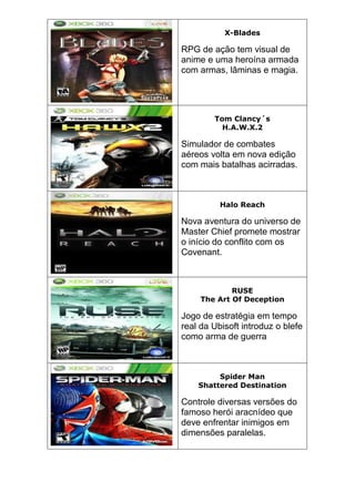 X-Blades
RPG de ação tem visual de
anime e uma heroína armada
com armas, lâminas e magia.
Tom Clancy´s
H.A.W.X.2
Simulador de combates
aéreos volta em nova edição
com mais batalhas acirradas.
Halo Reach
Nova aventura do universo de
Master Chief promete mostrar
o início do conflito com os
Covenant.
RUSE
The Art Of Deception
Jogo de estratégia em tempo
real da Ubisoft introduz o blefe
como arma de guerra
Spider Man
Shattered Destination
Controle diversas versões do
famoso herói aracnídeo que
deve enfrentar inimigos em
dimensões paralelas.
 
