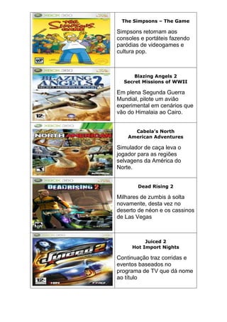 The Simpsons – The Game
Simpsons retornam aos
consoles e portáteis fazendo
paródias de videogames e
cultura pop.
Blazing Angels 2
Secret Missions of WWII
Em plena Segunda Guerra
Mundial, pilote um avião
experimental em cenários que
vão do Himalaia ao Cairo.
Cabela's North
American Adventures
Simulador de caça leva o
jogador para as regiões
selvagens da América do
Norte.
Dead Rising 2
Milhares de zumbis à solta
novamente, desta vez no
deserto de néon e os cassinos
de Las Vegas
Juiced 2
Hot Import Nights
Continuação traz corridas e
eventos baseados no
programa de TV que dá nome
ao título
 