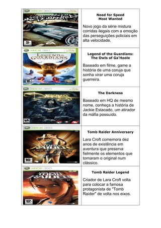 Need for Speed
Most Wanted
Novo jogo da série mistura
corridas ilegais com a emoção
das perseguições policiais em
alta velocidade.
Legend of the Guardians:
The Owls of Ga'Hoole
Baseado em filme, game a
história de uma coruja que
sonha virar uma coruja
guerreira.
The Darkness
Baseado em HQ de mesmo
nome, conheça a história de
Jackie Estacado, um atirador
da máfia possuído.
Tomb Raider Anniversary
Lara Croft comemora dez
anos de existência em
aventura que preserva
fielmente os elementos que
tornaram o original num
clássico.
Tomb Raider Legend
Criador de Lara Croft volta
para colocar a famosa
protagonista de "Tomb
Raider" de volta nos eixos.
 