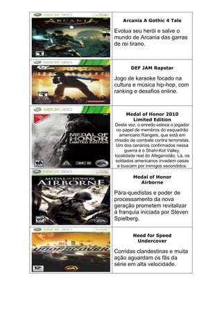 Arcania A Gothic 4 Tale
Evolua seu herói e salve o
mundo de Arcania das garras
de rei tirano.
DEF JAM Rapstar
Jogo de karaoke focado na
cultura e música hip-hop, com
ranking e desafios online.
Medal of Honor 2010
Limited Edition
Desta vez, o enredo coloca o jogador
no papel de membros do esquadrão
americano Rangers, que está em
missão de combate contra terroristas.
Um dos cenários confirmados nessa
guerra é o Shahi-Kot Valley,
localidade real do Afeganistão. Lá, os
soldados americanos invadem casas
e buscam por inimigos escondidos.
Medal of Honor
Airborne
Pára-quedistas e poder de
processamento da nova
geração prometem revitalizar
à franquia iniciada por Steven
Spielberg.
Need for Speed
Undercover
Corridas clandestinas e muita
ação aguardam os fãs da
série em alta velocidade.
 